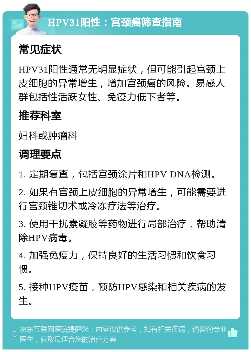 HPV31阳性：宫颈癌筛查指南 常见症状 HPV31阳性通常无明显症状，但可能引起宫颈上皮细胞的异常增生，增加宫颈癌的风险。易感人群包括性活跃女性、免疫力低下者等。 推荐科室 妇科或肿瘤科 调理要点 1. 定期复查，包括宫颈涂片和HPV DNA检测。 2. 如果有宫颈上皮细胞的异常增生，可能需要进行宫颈锥切术或冷冻疗法等治疗。 3. 使用干扰素凝胶等药物进行局部治疗，帮助清除HPV病毒。 4. 加强免疫力，保持良好的生活习惯和饮食习惯。 5. 接种HPV疫苗，预防HPV感染和相关疾病的发生。