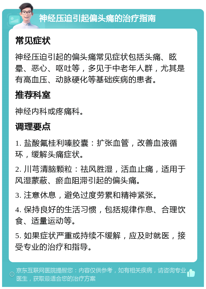 神经压迫引起偏头痛的治疗指南 常见症状 神经压迫引起的偏头痛常见症状包括头痛、眩晕、恶心、呕吐等，多见于中老年人群，尤其是有高血压、动脉硬化等基础疾病的患者。 推荐科室 神经内科或疼痛科。 调理要点 1. 盐酸氟桂利嗪胶囊：扩张血管，改善血液循环，缓解头痛症状。 2. 川芎清脑颗粒：祛风胜湿，活血止痛，适用于风湿蒙蔽、瘀血阻滞引起的偏头痛。 3. 注意休息，避免过度劳累和精神紧张。 4. 保持良好的生活习惯，包括规律作息、合理饮食、适量运动等。 5. 如果症状严重或持续不缓解，应及时就医，接受专业的治疗和指导。