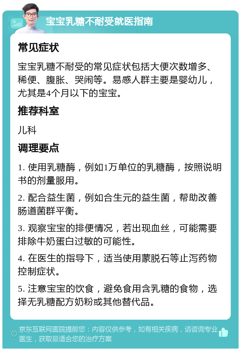 宝宝乳糖不耐受就医指南 常见症状 宝宝乳糖不耐受的常见症状包括大便次数增多、稀便、腹胀、哭闹等。易感人群主要是婴幼儿，尤其是4个月以下的宝宝。 推荐科室 儿科 调理要点 1. 使用乳糖酶，例如1万单位的乳糖酶，按照说明书的剂量服用。 2. 配合益生菌，例如合生元的益生菌，帮助改善肠道菌群平衡。 3. 观察宝宝的排便情况，若出现血丝，可能需要排除牛奶蛋白过敏的可能性。 4. 在医生的指导下，适当使用蒙脱石等止泻药物控制症状。 5. 注意宝宝的饮食，避免食用含乳糖的食物，选择无乳糖配方奶粉或其他替代品。