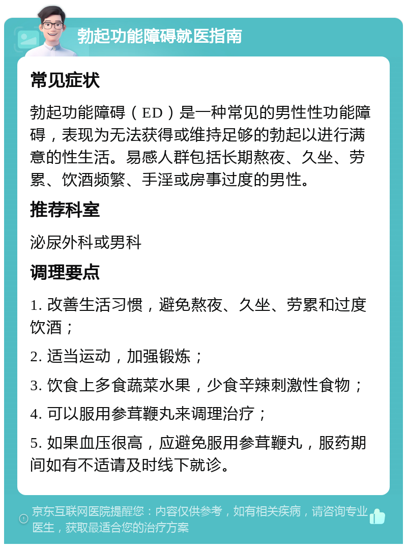 勃起功能障碍就医指南 常见症状 勃起功能障碍（ED）是一种常见的男性性功能障碍，表现为无法获得或维持足够的勃起以进行满意的性生活。易感人群包括长期熬夜、久坐、劳累、饮酒频繁、手淫或房事过度的男性。 推荐科室 泌尿外科或男科 调理要点 1. 改善生活习惯，避免熬夜、久坐、劳累和过度饮酒； 2. 适当运动，加强锻炼； 3. 饮食上多食蔬菜水果，少食辛辣刺激性食物； 4. 可以服用参茸鞭丸来调理治疗； 5. 如果血压很高，应避免服用参茸鞭丸，服药期间如有不适请及时线下就诊。