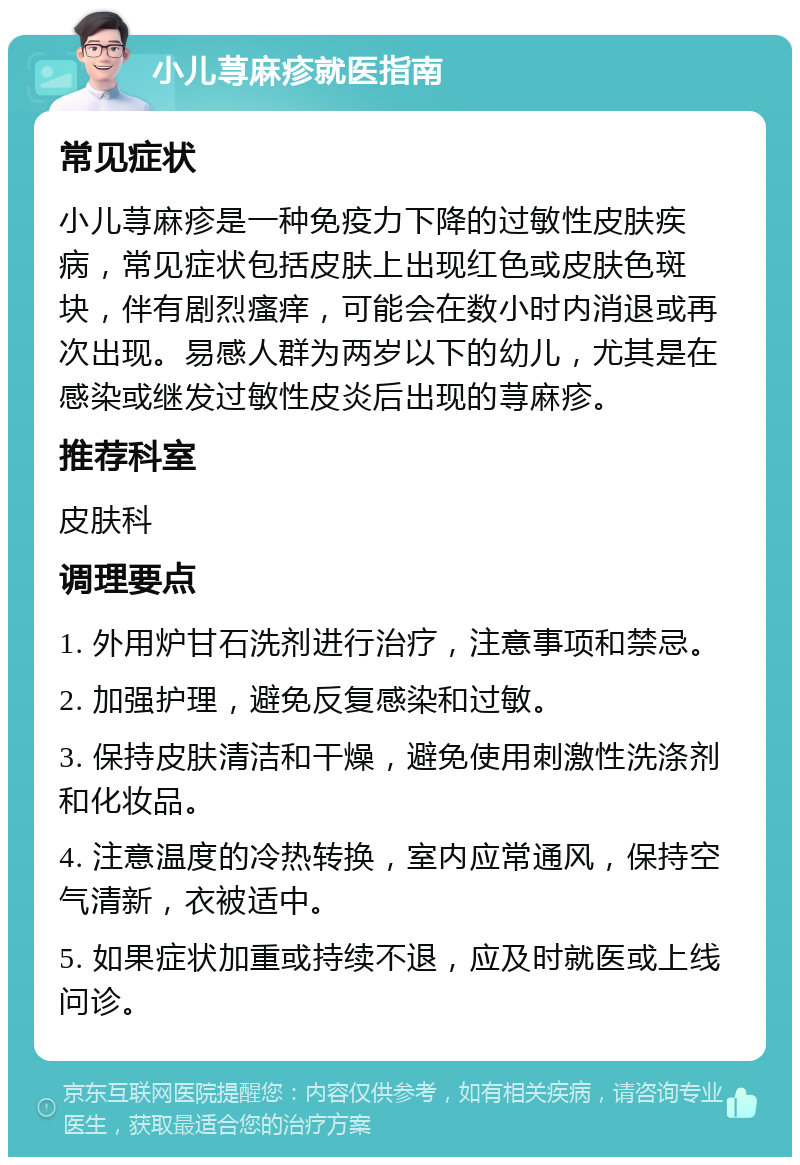 小儿荨麻疹就医指南 常见症状 小儿荨麻疹是一种免疫力下降的过敏性皮肤疾病，常见症状包括皮肤上出现红色或皮肤色斑块，伴有剧烈瘙痒，可能会在数小时内消退或再次出现。易感人群为两岁以下的幼儿，尤其是在感染或继发过敏性皮炎后出现的荨麻疹。 推荐科室 皮肤科 调理要点 1. 外用炉甘石洗剂进行治疗，注意事项和禁忌。 2. 加强护理，避免反复感染和过敏。 3. 保持皮肤清洁和干燥，避免使用刺激性洗涤剂和化妆品。 4. 注意温度的冷热转换，室内应常通风，保持空气清新，衣被适中。 5. 如果症状加重或持续不退，应及时就医或上线问诊。