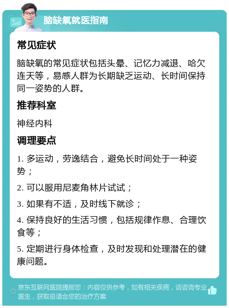 脑缺氧就医指南 常见症状 脑缺氧的常见症状包括头晕、记忆力减退、哈欠连天等，易感人群为长期缺乏运动、长时间保持同一姿势的人群。 推荐科室 神经内科 调理要点 1. 多运动，劳逸结合，避免长时间处于一种姿势； 2. 可以服用尼麦角林片试试； 3. 如果有不适，及时线下就诊； 4. 保持良好的生活习惯，包括规律作息、合理饮食等； 5. 定期进行身体检查，及时发现和处理潜在的健康问题。