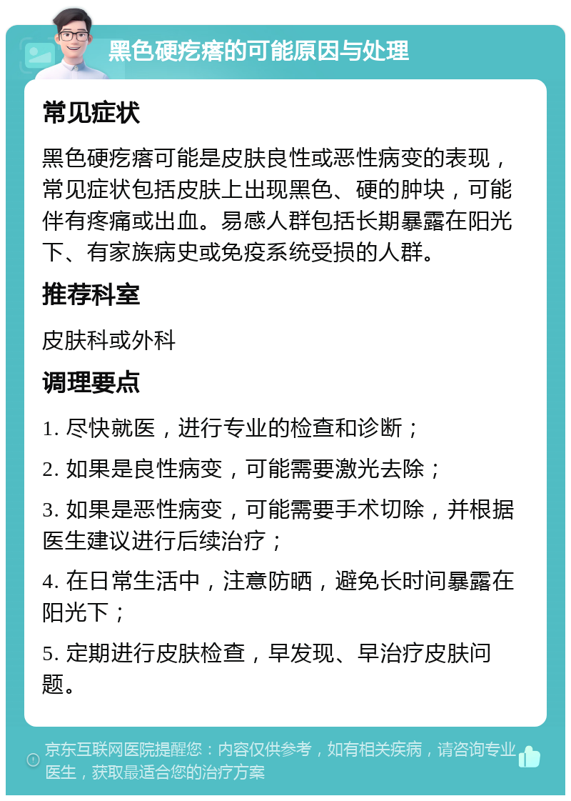 黑色硬疙瘩的可能原因与处理 常见症状 黑色硬疙瘩可能是皮肤良性或恶性病变的表现，常见症状包括皮肤上出现黑色、硬的肿块，可能伴有疼痛或出血。易感人群包括长期暴露在阳光下、有家族病史或免疫系统受损的人群。 推荐科室 皮肤科或外科 调理要点 1. 尽快就医，进行专业的检查和诊断； 2. 如果是良性病变，可能需要激光去除； 3. 如果是恶性病变，可能需要手术切除，并根据医生建议进行后续治疗； 4. 在日常生活中，注意防晒，避免长时间暴露在阳光下； 5. 定期进行皮肤检查，早发现、早治疗皮肤问题。