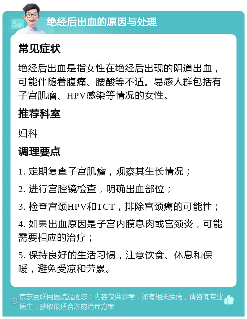 绝经后出血的原因与处理 常见症状 绝经后出血是指女性在绝经后出现的阴道出血，可能伴随着腹痛、腰酸等不适。易感人群包括有子宫肌瘤、HPV感染等情况的女性。 推荐科室 妇科 调理要点 1. 定期复查子宫肌瘤，观察其生长情况； 2. 进行宫腔镜检查，明确出血部位； 3. 检查宫颈HPV和TCT，排除宫颈癌的可能性； 4. 如果出血原因是子宫内膜息肉或宫颈炎，可能需要相应的治疗； 5. 保持良好的生活习惯，注意饮食、休息和保暖，避免受凉和劳累。