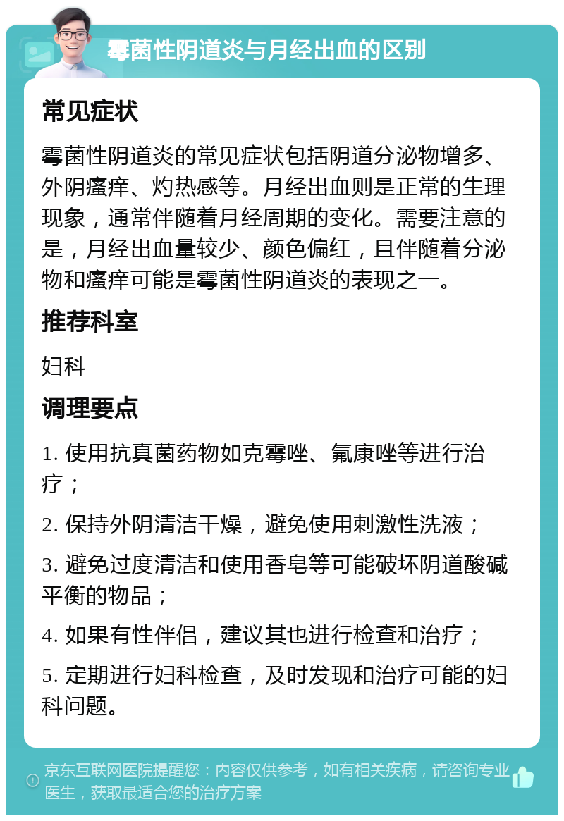 霉菌性阴道炎与月经出血的区别 常见症状 霉菌性阴道炎的常见症状包括阴道分泌物增多、外阴瘙痒、灼热感等。月经出血则是正常的生理现象，通常伴随着月经周期的变化。需要注意的是，月经出血量较少、颜色偏红，且伴随着分泌物和瘙痒可能是霉菌性阴道炎的表现之一。 推荐科室 妇科 调理要点 1. 使用抗真菌药物如克霉唑、氟康唑等进行治疗； 2. 保持外阴清洁干燥，避免使用刺激性洗液； 3. 避免过度清洁和使用香皂等可能破坏阴道酸碱平衡的物品； 4. 如果有性伴侣，建议其也进行检查和治疗； 5. 定期进行妇科检查，及时发现和治疗可能的妇科问题。