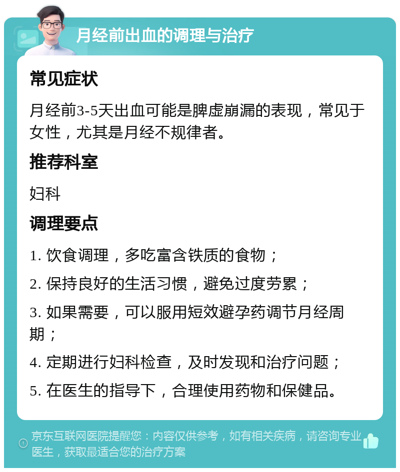 月经前出血的调理与治疗 常见症状 月经前3-5天出血可能是脾虚崩漏的表现，常见于女性，尤其是月经不规律者。 推荐科室 妇科 调理要点 1. 饮食调理，多吃富含铁质的食物； 2. 保持良好的生活习惯，避免过度劳累； 3. 如果需要，可以服用短效避孕药调节月经周期； 4. 定期进行妇科检查，及时发现和治疗问题； 5. 在医生的指导下，合理使用药物和保健品。