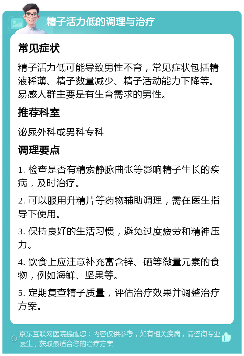 精子活力低的调理与治疗 常见症状 精子活力低可能导致男性不育，常见症状包括精液稀薄、精子数量减少、精子活动能力下降等。易感人群主要是有生育需求的男性。 推荐科室 泌尿外科或男科专科 调理要点 1. 检查是否有精索静脉曲张等影响精子生长的疾病，及时治疗。 2. 可以服用升精片等药物辅助调理，需在医生指导下使用。 3. 保持良好的生活习惯，避免过度疲劳和精神压力。 4. 饮食上应注意补充富含锌、硒等微量元素的食物，例如海鲜、坚果等。 5. 定期复查精子质量，评估治疗效果并调整治疗方案。