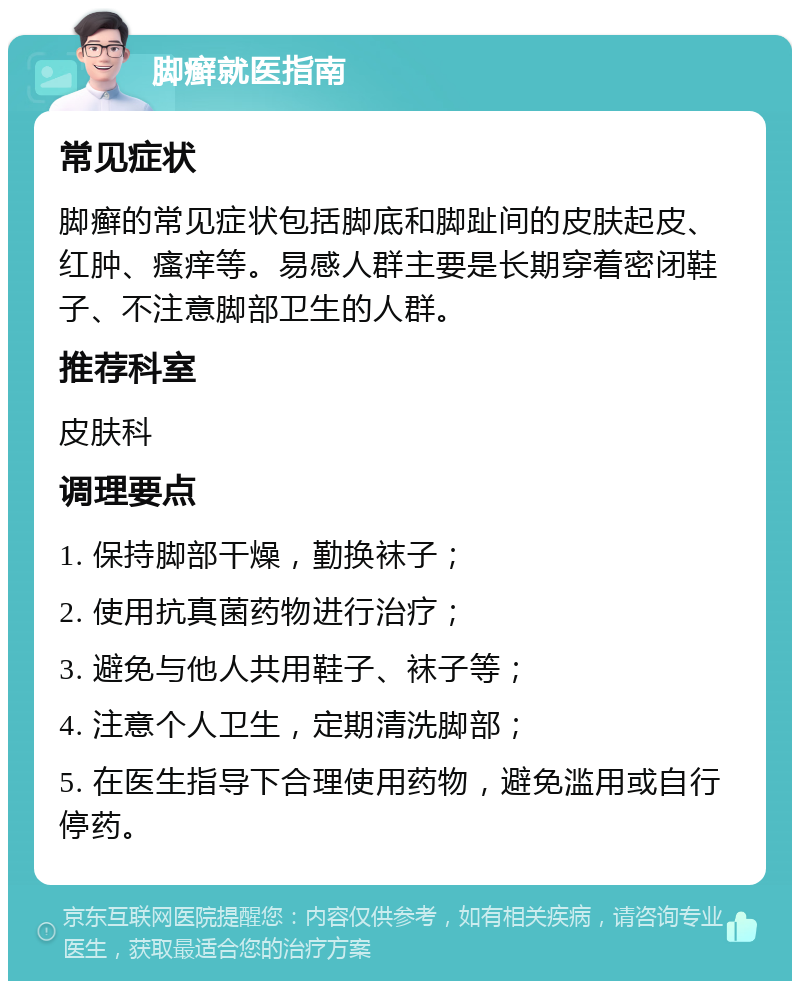 脚癣就医指南 常见症状 脚癣的常见症状包括脚底和脚趾间的皮肤起皮、红肿、瘙痒等。易感人群主要是长期穿着密闭鞋子、不注意脚部卫生的人群。 推荐科室 皮肤科 调理要点 1. 保持脚部干燥，勤换袜子； 2. 使用抗真菌药物进行治疗； 3. 避免与他人共用鞋子、袜子等； 4. 注意个人卫生，定期清洗脚部； 5. 在医生指导下合理使用药物，避免滥用或自行停药。