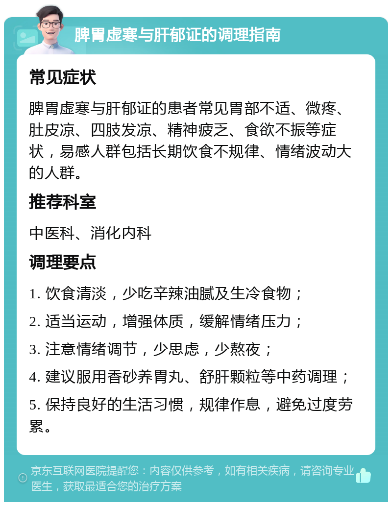 脾胃虚寒与肝郁证的调理指南 常见症状 脾胃虚寒与肝郁证的患者常见胃部不适、微疼、肚皮凉、四肢发凉、精神疲乏、食欲不振等症状，易感人群包括长期饮食不规律、情绪波动大的人群。 推荐科室 中医科、消化内科 调理要点 1. 饮食清淡，少吃辛辣油腻及生冷食物； 2. 适当运动，增强体质，缓解情绪压力； 3. 注意情绪调节，少思虑，少熬夜； 4. 建议服用香砂养胃丸、舒肝颗粒等中药调理； 5. 保持良好的生活习惯，规律作息，避免过度劳累。