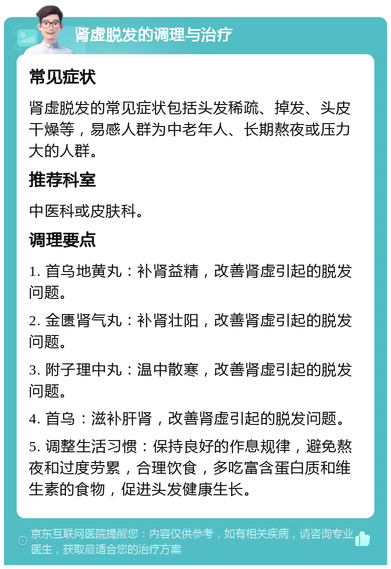 肾虚脱发的调理与治疗 常见症状 肾虚脱发的常见症状包括头发稀疏、掉发、头皮干燥等，易感人群为中老年人、长期熬夜或压力大的人群。 推荐科室 中医科或皮肤科。 调理要点 1. 首乌地黄丸：补肾益精，改善肾虚引起的脱发问题。 2. 金匮肾气丸：补肾壮阳，改善肾虚引起的脱发问题。 3. 附子理中丸：温中散寒，改善肾虚引起的脱发问题。 4. 首乌：滋补肝肾，改善肾虚引起的脱发问题。 5. 调整生活习惯：保持良好的作息规律，避免熬夜和过度劳累，合理饮食，多吃富含蛋白质和维生素的食物，促进头发健康生长。