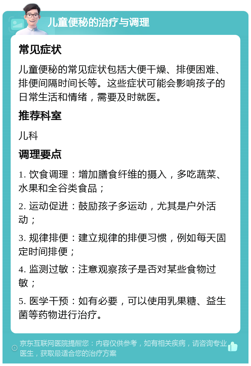 儿童便秘的治疗与调理 常见症状 儿童便秘的常见症状包括大便干燥、排便困难、排便间隔时间长等。这些症状可能会影响孩子的日常生活和情绪，需要及时就医。 推荐科室 儿科 调理要点 1. 饮食调理：增加膳食纤维的摄入，多吃蔬菜、水果和全谷类食品； 2. 运动促进：鼓励孩子多运动，尤其是户外活动； 3. 规律排便：建立规律的排便习惯，例如每天固定时间排便； 4. 监测过敏：注意观察孩子是否对某些食物过敏； 5. 医学干预：如有必要，可以使用乳果糖、益生菌等药物进行治疗。