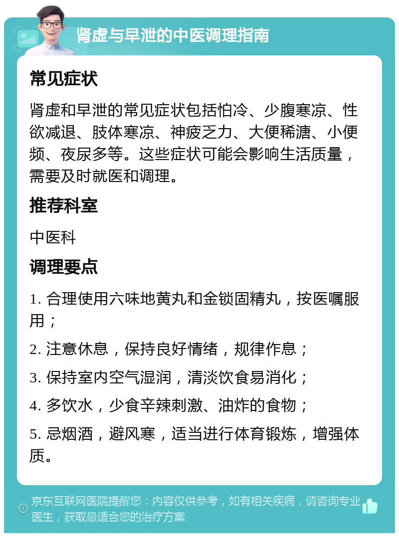 肾虚与早泄的中医调理指南 常见症状 肾虚和早泄的常见症状包括怕冷、少腹寒凉、性欲减退、肢体寒凉、神疲乏力、大便稀溏、小便频、夜尿多等。这些症状可能会影响生活质量，需要及时就医和调理。 推荐科室 中医科 调理要点 1. 合理使用六味地黄丸和金锁固精丸，按医嘱服用； 2. 注意休息，保持良好情绪，规律作息； 3. 保持室内空气湿润，清淡饮食易消化； 4. 多饮水，少食辛辣刺激、油炸的食物； 5. 忌烟酒，避风寒，适当进行体育锻炼，增强体质。