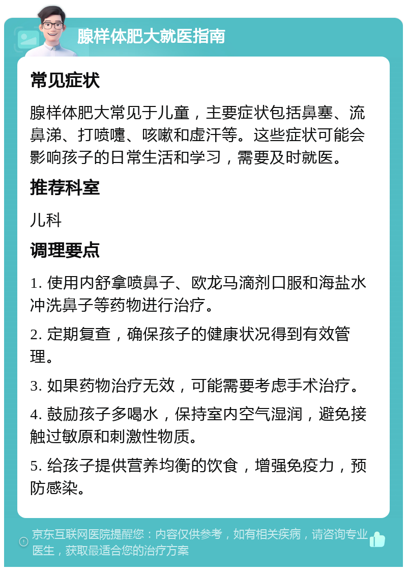 腺样体肥大就医指南 常见症状 腺样体肥大常见于儿童，主要症状包括鼻塞、流鼻涕、打喷嚏、咳嗽和虚汗等。这些症状可能会影响孩子的日常生活和学习，需要及时就医。 推荐科室 儿科 调理要点 1. 使用内舒拿喷鼻子、欧龙马滴剂口服和海盐水冲洗鼻子等药物进行治疗。 2. 定期复查，确保孩子的健康状况得到有效管理。 3. 如果药物治疗无效，可能需要考虑手术治疗。 4. 鼓励孩子多喝水，保持室内空气湿润，避免接触过敏原和刺激性物质。 5. 给孩子提供营养均衡的饮食，增强免疫力，预防感染。