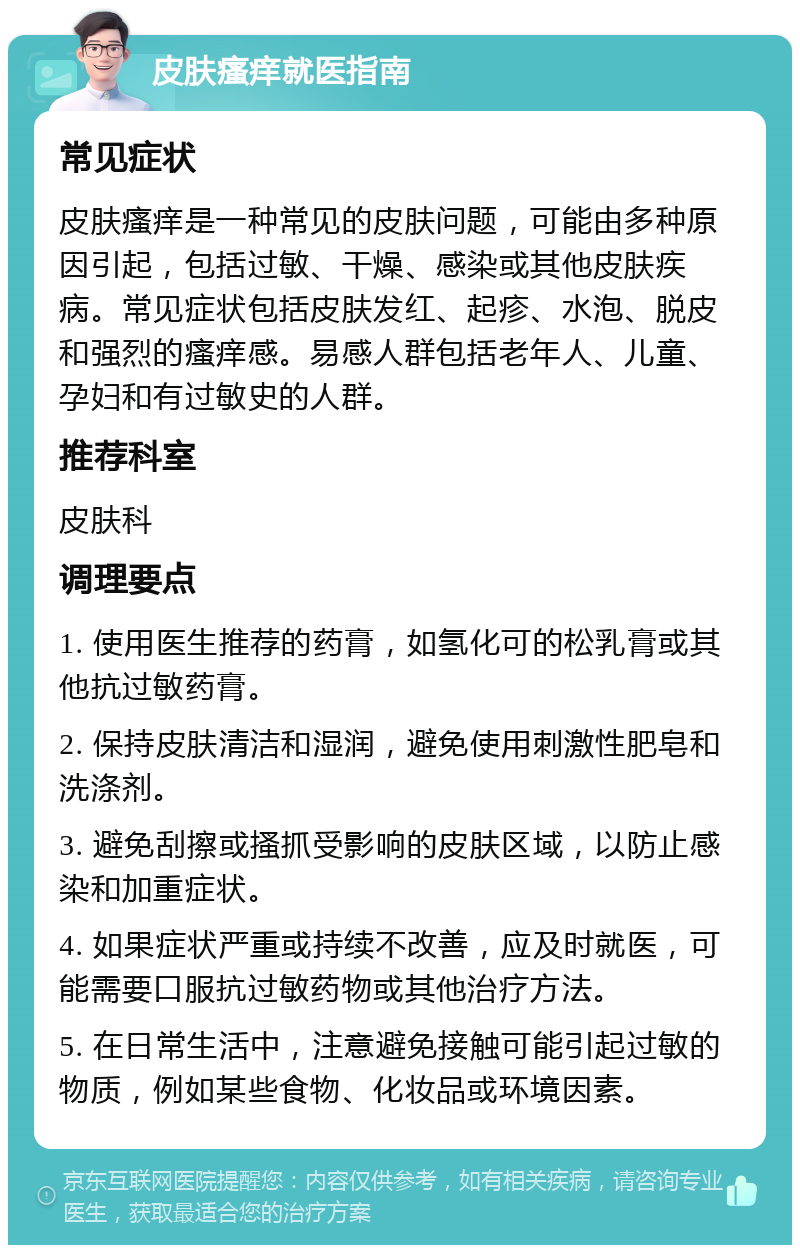 皮肤瘙痒就医指南 常见症状 皮肤瘙痒是一种常见的皮肤问题，可能由多种原因引起，包括过敏、干燥、感染或其他皮肤疾病。常见症状包括皮肤发红、起疹、水泡、脱皮和强烈的瘙痒感。易感人群包括老年人、儿童、孕妇和有过敏史的人群。 推荐科室 皮肤科 调理要点 1. 使用医生推荐的药膏，如氢化可的松乳膏或其他抗过敏药膏。 2. 保持皮肤清洁和湿润，避免使用刺激性肥皂和洗涤剂。 3. 避免刮擦或搔抓受影响的皮肤区域，以防止感染和加重症状。 4. 如果症状严重或持续不改善，应及时就医，可能需要口服抗过敏药物或其他治疗方法。 5. 在日常生活中，注意避免接触可能引起过敏的物质，例如某些食物、化妆品或环境因素。