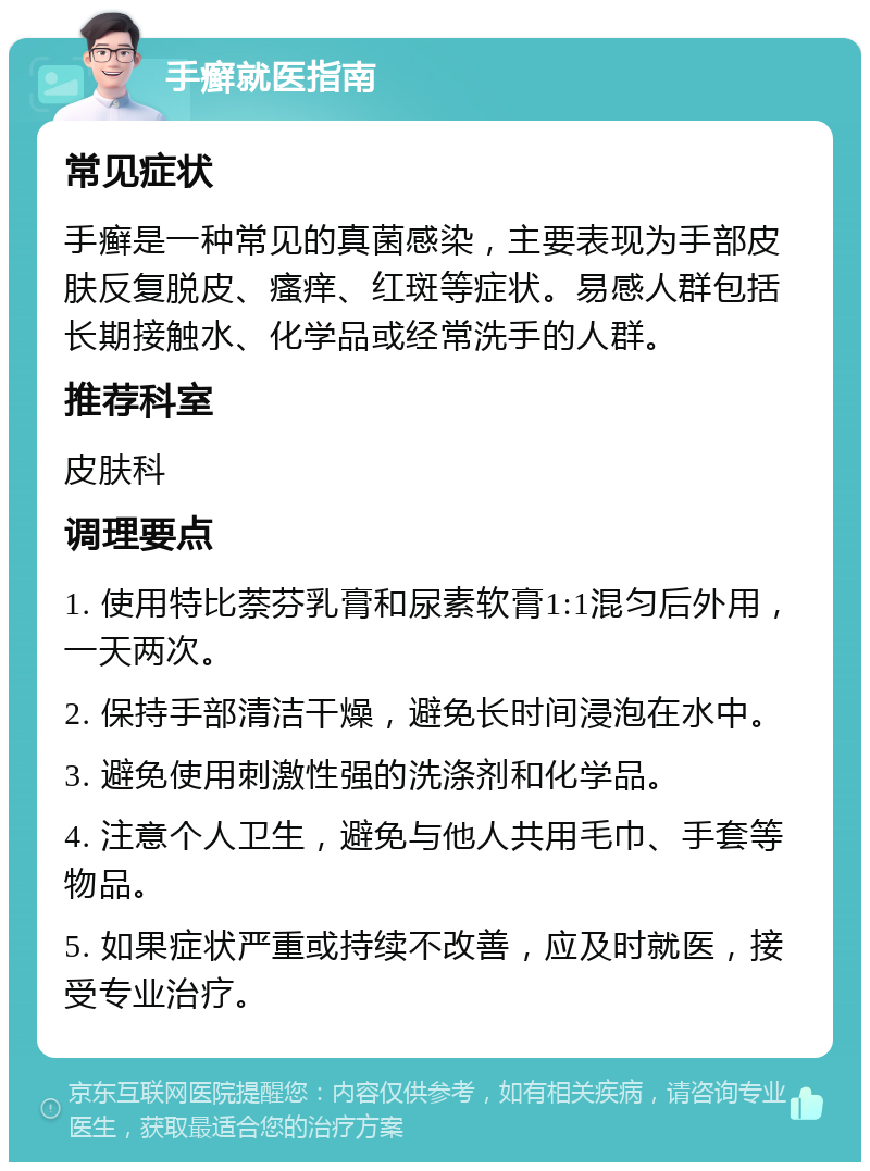 手癣就医指南 常见症状 手癣是一种常见的真菌感染，主要表现为手部皮肤反复脱皮、瘙痒、红斑等症状。易感人群包括长期接触水、化学品或经常洗手的人群。 推荐科室 皮肤科 调理要点 1. 使用特比萘芬乳膏和尿素软膏1:1混匀后外用，一天两次。 2. 保持手部清洁干燥，避免长时间浸泡在水中。 3. 避免使用刺激性强的洗涤剂和化学品。 4. 注意个人卫生，避免与他人共用毛巾、手套等物品。 5. 如果症状严重或持续不改善，应及时就医，接受专业治疗。