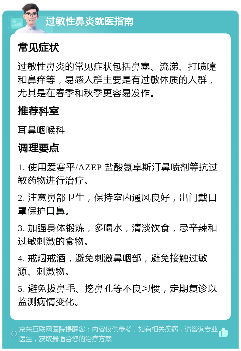 过敏性鼻炎就医指南 常见症状 过敏性鼻炎的常见症状包括鼻塞、流涕、打喷嚏和鼻痒等，易感人群主要是有过敏体质的人群，尤其是在春季和秋季更容易发作。 推荐科室 耳鼻咽喉科 调理要点 1. 使用爱赛平/AZEP 盐酸氮卓斯汀鼻喷剂等抗过敏药物进行治疗。 2. 注意鼻部卫生，保持室内通风良好，出门戴口罩保护口鼻。 3. 加强身体锻炼，多喝水，清淡饮食，忌辛辣和过敏刺激的食物。 4. 戒烟戒酒，避免刺激鼻咽部，避免接触过敏源、刺激物。 5. 避免拔鼻毛、挖鼻孔等不良习惯，定期复诊以监测病情变化。