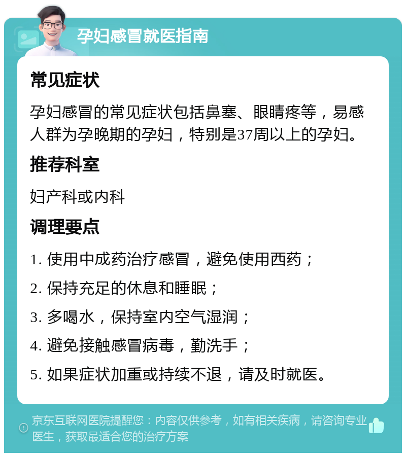 孕妇感冒就医指南 常见症状 孕妇感冒的常见症状包括鼻塞、眼睛疼等，易感人群为孕晚期的孕妇，特别是37周以上的孕妇。 推荐科室 妇产科或内科 调理要点 1. 使用中成药治疗感冒，避免使用西药； 2. 保持充足的休息和睡眠； 3. 多喝水，保持室内空气湿润； 4. 避免接触感冒病毒，勤洗手； 5. 如果症状加重或持续不退，请及时就医。