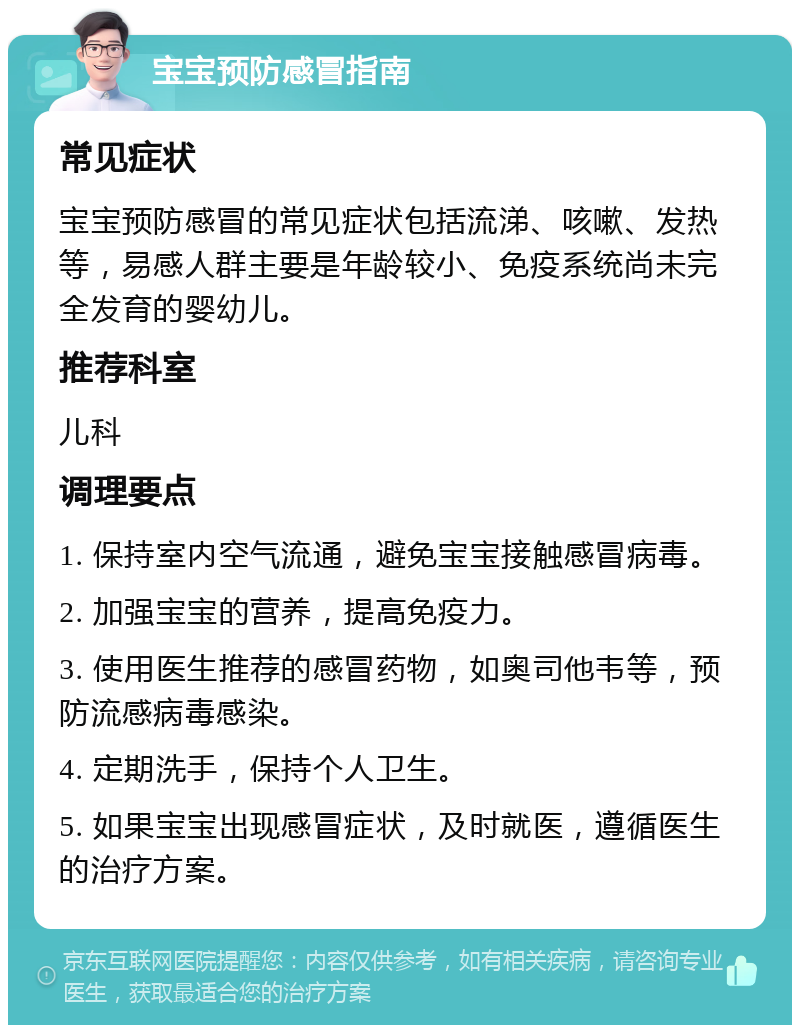 宝宝预防感冒指南 常见症状 宝宝预防感冒的常见症状包括流涕、咳嗽、发热等，易感人群主要是年龄较小、免疫系统尚未完全发育的婴幼儿。 推荐科室 儿科 调理要点 1. 保持室内空气流通，避免宝宝接触感冒病毒。 2. 加强宝宝的营养，提高免疫力。 3. 使用医生推荐的感冒药物，如奥司他韦等，预防流感病毒感染。 4. 定期洗手，保持个人卫生。 5. 如果宝宝出现感冒症状，及时就医，遵循医生的治疗方案。