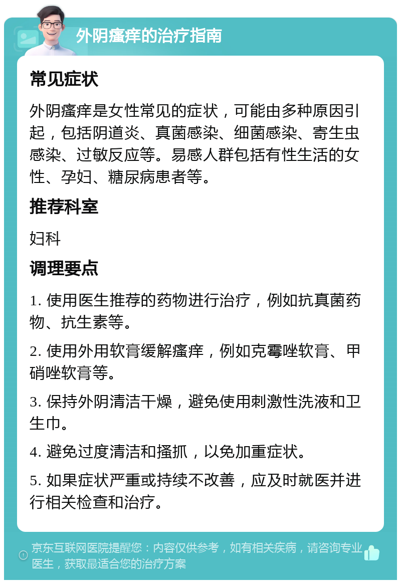 外阴瘙痒的治疗指南 常见症状 外阴瘙痒是女性常见的症状，可能由多种原因引起，包括阴道炎、真菌感染、细菌感染、寄生虫感染、过敏反应等。易感人群包括有性生活的女性、孕妇、糖尿病患者等。 推荐科室 妇科 调理要点 1. 使用医生推荐的药物进行治疗，例如抗真菌药物、抗生素等。 2. 使用外用软膏缓解瘙痒，例如克霉唑软膏、甲硝唑软膏等。 3. 保持外阴清洁干燥，避免使用刺激性洗液和卫生巾。 4. 避免过度清洁和搔抓，以免加重症状。 5. 如果症状严重或持续不改善，应及时就医并进行相关检查和治疗。