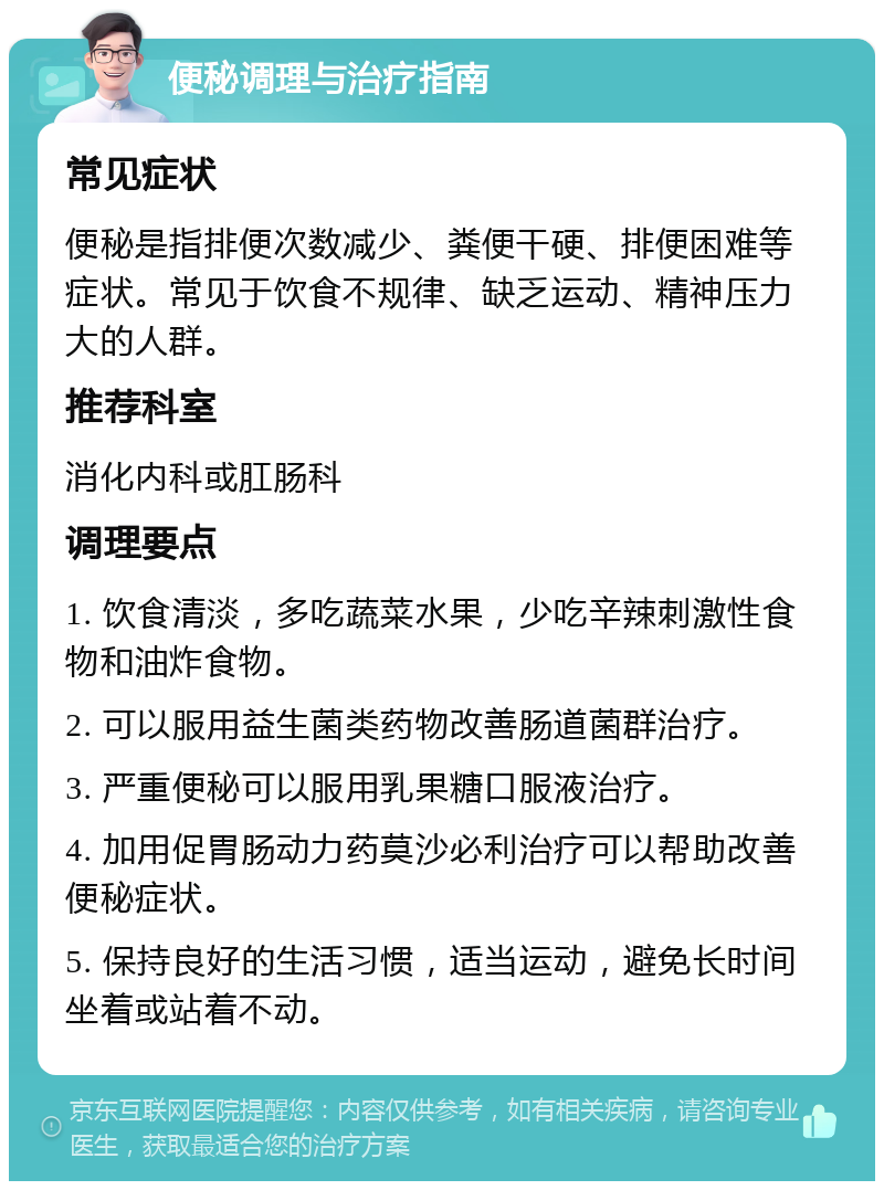 便秘调理与治疗指南 常见症状 便秘是指排便次数减少、粪便干硬、排便困难等症状。常见于饮食不规律、缺乏运动、精神压力大的人群。 推荐科室 消化内科或肛肠科 调理要点 1. 饮食清淡，多吃蔬菜水果，少吃辛辣刺激性食物和油炸食物。 2. 可以服用益生菌类药物改善肠道菌群治疗。 3. 严重便秘可以服用乳果糖口服液治疗。 4. 加用促胃肠动力药莫沙必利治疗可以帮助改善便秘症状。 5. 保持良好的生活习惯，适当运动，避免长时间坐着或站着不动。