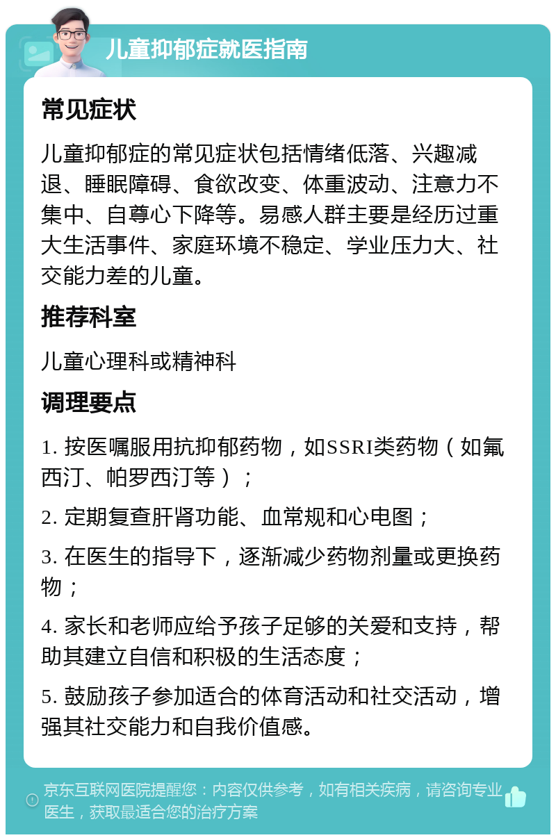 儿童抑郁症就医指南 常见症状 儿童抑郁症的常见症状包括情绪低落、兴趣减退、睡眠障碍、食欲改变、体重波动、注意力不集中、自尊心下降等。易感人群主要是经历过重大生活事件、家庭环境不稳定、学业压力大、社交能力差的儿童。 推荐科室 儿童心理科或精神科 调理要点 1. 按医嘱服用抗抑郁药物，如SSRI类药物（如氟西汀、帕罗西汀等）； 2. 定期复查肝肾功能、血常规和心电图； 3. 在医生的指导下，逐渐减少药物剂量或更换药物； 4. 家长和老师应给予孩子足够的关爱和支持，帮助其建立自信和积极的生活态度； 5. 鼓励孩子参加适合的体育活动和社交活动，增强其社交能力和自我价值感。