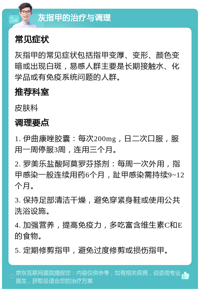 灰指甲的治疗与调理 常见症状 灰指甲的常见症状包括指甲变厚、变形、颜色变暗或出现白斑，易感人群主要是长期接触水、化学品或有免疫系统问题的人群。 推荐科室 皮肤科 调理要点 1. 伊曲康唑胶囊：每次200mg，日二次口服，服用一周停服3周，连用三个月。 2. 罗美乐盐酸阿莫罗芬搽剂：每周一次外用，指甲感染一般连续用药6个月，趾甲感染需持续9~12个月。 3. 保持足部清洁干燥，避免穿紧身鞋或使用公共洗浴设施。 4. 加强营养，提高免疫力，多吃富含维生素C和E的食物。 5. 定期修剪指甲，避免过度修剪或损伤指甲。