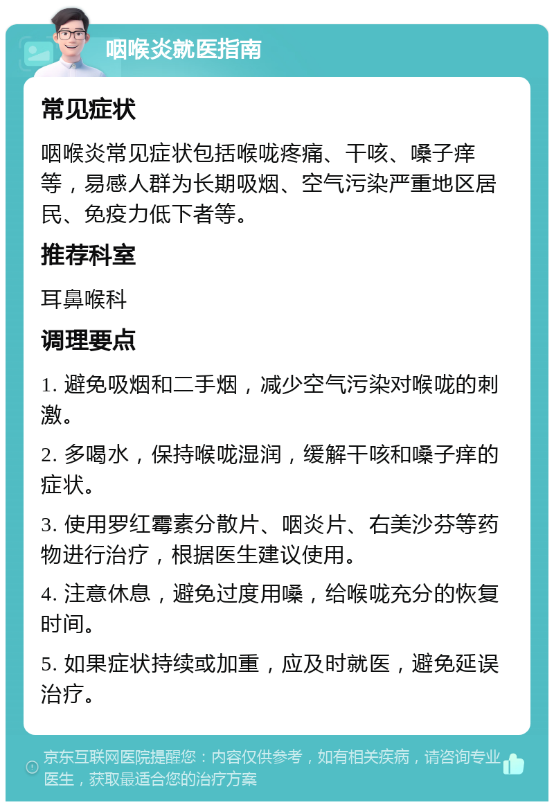 咽喉炎就医指南 常见症状 咽喉炎常见症状包括喉咙疼痛、干咳、嗓子痒等，易感人群为长期吸烟、空气污染严重地区居民、免疫力低下者等。 推荐科室 耳鼻喉科 调理要点 1. 避免吸烟和二手烟，减少空气污染对喉咙的刺激。 2. 多喝水，保持喉咙湿润，缓解干咳和嗓子痒的症状。 3. 使用罗红霉素分散片、咽炎片、右美沙芬等药物进行治疗，根据医生建议使用。 4. 注意休息，避免过度用嗓，给喉咙充分的恢复时间。 5. 如果症状持续或加重，应及时就医，避免延误治疗。