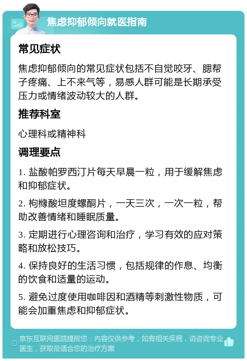 焦虑抑郁倾向就医指南 常见症状 焦虑抑郁倾向的常见症状包括不自觉咬牙、腮帮子疼痛、上不来气等，易感人群可能是长期承受压力或情绪波动较大的人群。 推荐科室 心理科或精神科 调理要点 1. 盐酸帕罗西汀片每天早晨一粒，用于缓解焦虑和抑郁症状。 2. 枸橼酸坦度螺酮片，一天三次，一次一粒，帮助改善情绪和睡眠质量。 3. 定期进行心理咨询和治疗，学习有效的应对策略和放松技巧。 4. 保持良好的生活习惯，包括规律的作息、均衡的饮食和适量的运动。 5. 避免过度使用咖啡因和酒精等刺激性物质，可能会加重焦虑和抑郁症状。