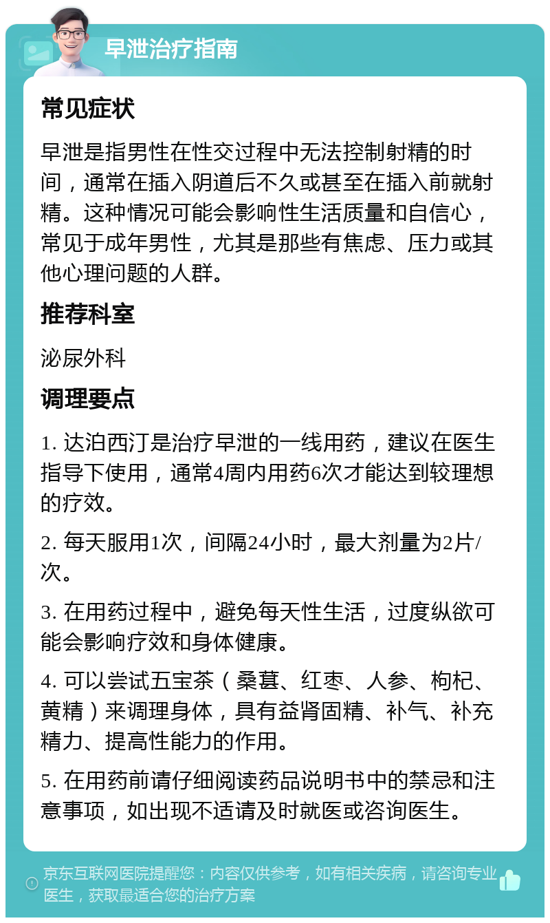 早泄治疗指南 常见症状 早泄是指男性在性交过程中无法控制射精的时间，通常在插入阴道后不久或甚至在插入前就射精。这种情况可能会影响性生活质量和自信心，常见于成年男性，尤其是那些有焦虑、压力或其他心理问题的人群。 推荐科室 泌尿外科 调理要点 1. 达泊西汀是治疗早泄的一线用药，建议在医生指导下使用，通常4周内用药6次才能达到较理想的疗效。 2. 每天服用1次，间隔24小时，最大剂量为2片/次。 3. 在用药过程中，避免每天性生活，过度纵欲可能会影响疗效和身体健康。 4. 可以尝试五宝茶（桑葚、红枣、人参、枸杞、黄精）来调理身体，具有益肾固精、补气、补充精力、提高性能力的作用。 5. 在用药前请仔细阅读药品说明书中的禁忌和注意事项，如出现不适请及时就医或咨询医生。