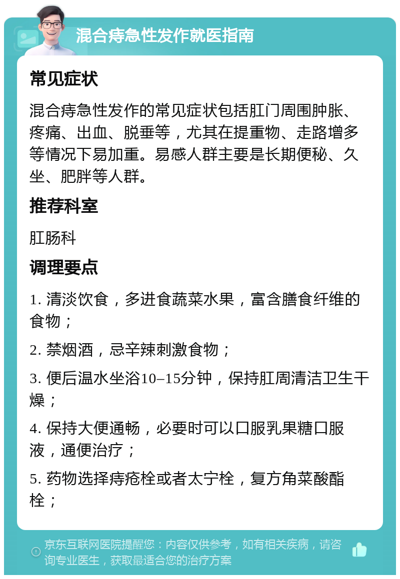 混合痔急性发作就医指南 常见症状 混合痔急性发作的常见症状包括肛门周围肿胀、疼痛、出血、脱垂等，尤其在提重物、走路增多等情况下易加重。易感人群主要是长期便秘、久坐、肥胖等人群。 推荐科室 肛肠科 调理要点 1. 清淡饮食，多进食蔬菜水果，富含膳食纤维的食物； 2. 禁烟酒，忌辛辣刺激食物； 3. 便后温水坐浴10–15分钟，保持肛周清洁卫生干燥； 4. 保持大便通畅，必要时可以口服乳果糖口服液，通便治疗； 5. 药物选择痔疮栓或者太宁栓，复方角菜酸酯栓；