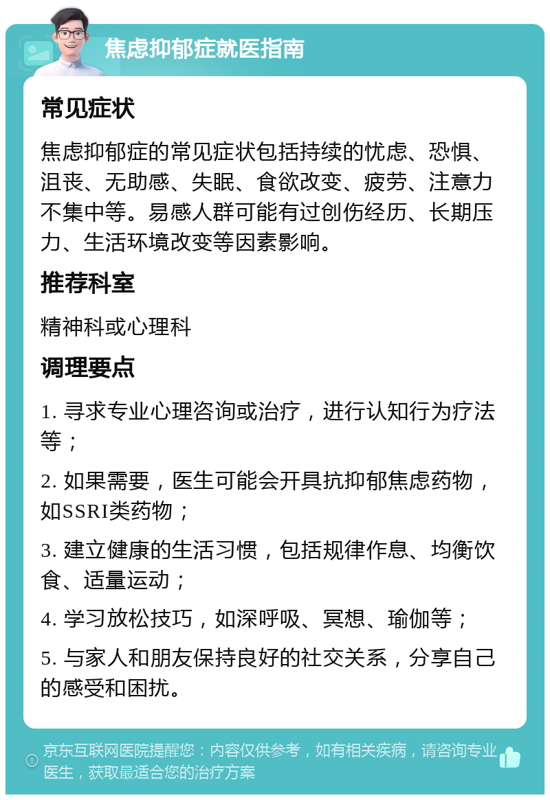 焦虑抑郁症就医指南 常见症状 焦虑抑郁症的常见症状包括持续的忧虑、恐惧、沮丧、无助感、失眠、食欲改变、疲劳、注意力不集中等。易感人群可能有过创伤经历、长期压力、生活环境改变等因素影响。 推荐科室 精神科或心理科 调理要点 1. 寻求专业心理咨询或治疗，进行认知行为疗法等； 2. 如果需要，医生可能会开具抗抑郁焦虑药物，如SSRI类药物； 3. 建立健康的生活习惯，包括规律作息、均衡饮食、适量运动； 4. 学习放松技巧，如深呼吸、冥想、瑜伽等； 5. 与家人和朋友保持良好的社交关系，分享自己的感受和困扰。