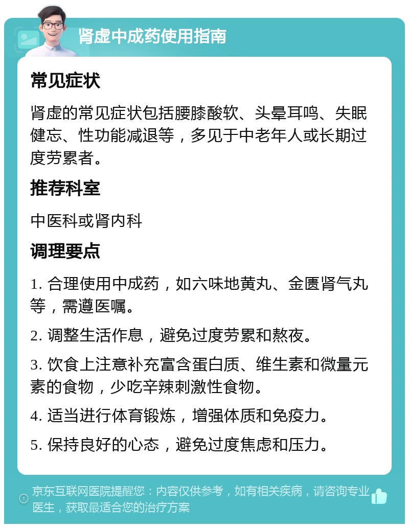 肾虚中成药使用指南 常见症状 肾虚的常见症状包括腰膝酸软、头晕耳鸣、失眠健忘、性功能减退等，多见于中老年人或长期过度劳累者。 推荐科室 中医科或肾内科 调理要点 1. 合理使用中成药，如六味地黄丸、金匮肾气丸等，需遵医嘱。 2. 调整生活作息，避免过度劳累和熬夜。 3. 饮食上注意补充富含蛋白质、维生素和微量元素的食物，少吃辛辣刺激性食物。 4. 适当进行体育锻炼，增强体质和免疫力。 5. 保持良好的心态，避免过度焦虑和压力。