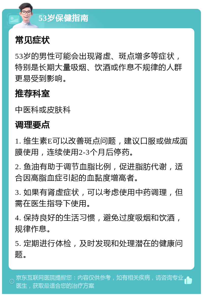 53岁保健指南 常见症状 53岁的男性可能会出现肾虚、斑点增多等症状，特别是长期大量吸烟、饮酒或作息不规律的人群更易受到影响。 推荐科室 中医科或皮肤科 调理要点 1. 维生素E可以改善斑点问题，建议口服或做成面膜使用，连续使用2-3个月后停药。 2. 鱼油有助于调节血脂比例，促进脂肪代谢，适合因高脂血症引起的血黏度增高者。 3. 如果有肾虚症状，可以考虑使用中药调理，但需在医生指导下使用。 4. 保持良好的生活习惯，避免过度吸烟和饮酒，规律作息。 5. 定期进行体检，及时发现和处理潜在的健康问题。