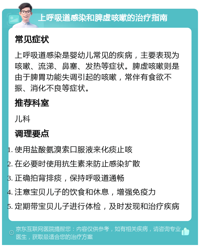 上呼吸道感染和脾虚咳嗽的治疗指南 常见症状 上呼吸道感染是婴幼儿常见的疾病，主要表现为咳嗽、流涕、鼻塞、发热等症状。脾虚咳嗽则是由于脾胃功能失调引起的咳嗽，常伴有食欲不振、消化不良等症状。 推荐科室 儿科 调理要点 使用盐酸氨溴索口服液来化痰止咳 在必要时使用抗生素来防止感染扩散 正确拍背排痰，保持呼吸道通畅 注意宝贝儿子的饮食和休息，增强免疫力 定期带宝贝儿子进行体检，及时发现和治疗疾病