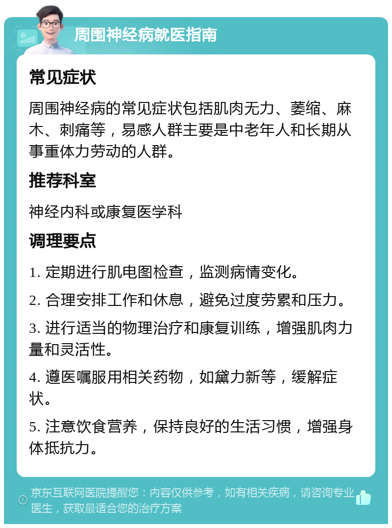 周围神经病就医指南 常见症状 周围神经病的常见症状包括肌肉无力、萎缩、麻木、刺痛等，易感人群主要是中老年人和长期从事重体力劳动的人群。 推荐科室 神经内科或康复医学科 调理要点 1. 定期进行肌电图检查，监测病情变化。 2. 合理安排工作和休息，避免过度劳累和压力。 3. 进行适当的物理治疗和康复训练，增强肌肉力量和灵活性。 4. 遵医嘱服用相关药物，如黛力新等，缓解症状。 5. 注意饮食营养，保持良好的生活习惯，增强身体抵抗力。