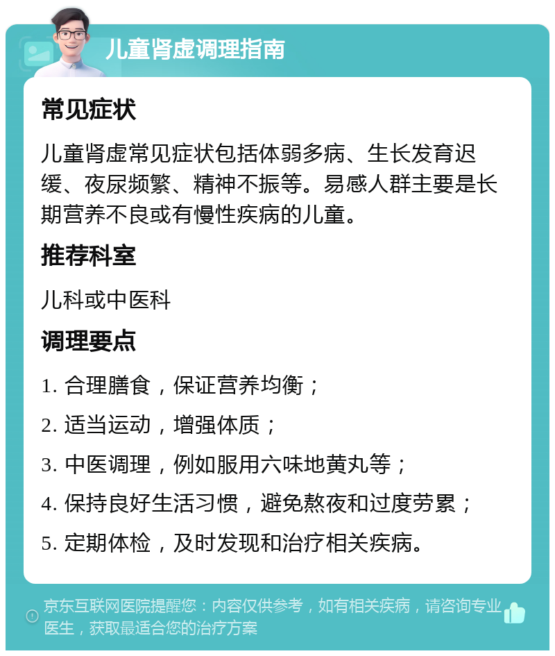 儿童肾虚调理指南 常见症状 儿童肾虚常见症状包括体弱多病、生长发育迟缓、夜尿频繁、精神不振等。易感人群主要是长期营养不良或有慢性疾病的儿童。 推荐科室 儿科或中医科 调理要点 1. 合理膳食，保证营养均衡； 2. 适当运动，增强体质； 3. 中医调理，例如服用六味地黄丸等； 4. 保持良好生活习惯，避免熬夜和过度劳累； 5. 定期体检，及时发现和治疗相关疾病。