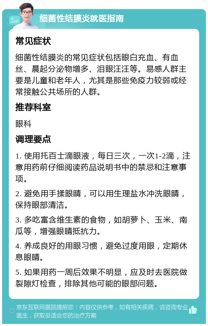 细菌性结膜炎就医指南 常见症状 细菌性结膜炎的常见症状包括眼白充血、有血丝、晨起分泌物增多、泪眼汪汪等。易感人群主要是儿童和老年人，尤其是那些免疫力较弱或经常接触公共场所的人群。 推荐科室 眼科 调理要点 1. 使用托百士滴眼液，每日三次，一次1-2滴，注意用药前仔细阅读药品说明书中的禁忌和注意事项。 2. 避免用手揉眼睛，可以用生理盐水冲洗眼睛，保持眼部清洁。 3. 多吃富含维生素的食物，如胡萝卜、玉米、南瓜等，增强眼睛抵抗力。 4. 养成良好的用眼习惯，避免过度用眼，定期休息眼睛。 5. 如果用药一周后效果不明显，应及时去医院做裂隙灯检查，排除其他可能的眼部问题。