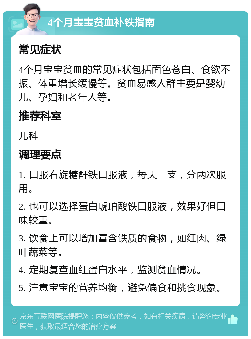 4个月宝宝贫血补铁指南 常见症状 4个月宝宝贫血的常见症状包括面色苍白、食欲不振、体重增长缓慢等。贫血易感人群主要是婴幼儿、孕妇和老年人等。 推荐科室 儿科 调理要点 1. 口服右旋糖酐铁口服液，每天一支，分两次服用。 2. 也可以选择蛋白琥珀酸铁口服液，效果好但口味较重。 3. 饮食上可以增加富含铁质的食物，如红肉、绿叶蔬菜等。 4. 定期复查血红蛋白水平，监测贫血情况。 5. 注意宝宝的营养均衡，避免偏食和挑食现象。