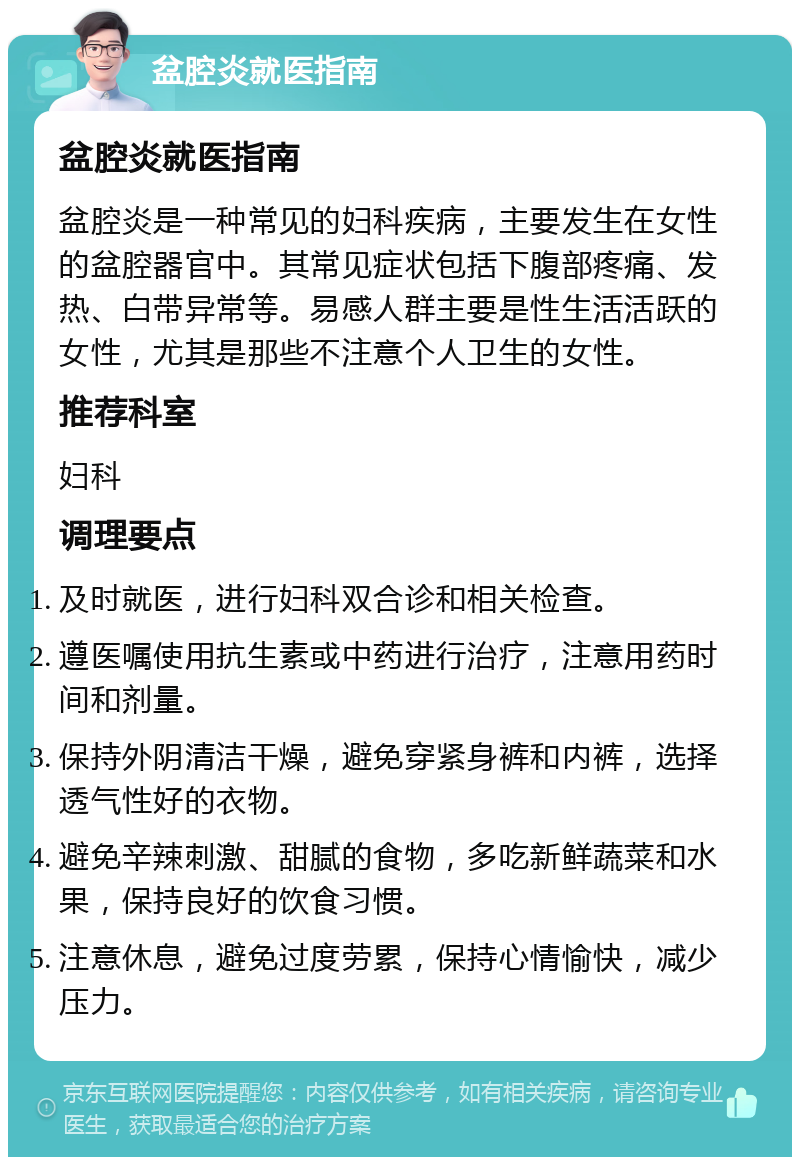 盆腔炎就医指南 盆腔炎就医指南 盆腔炎是一种常见的妇科疾病，主要发生在女性的盆腔器官中。其常见症状包括下腹部疼痛、发热、白带异常等。易感人群主要是性生活活跃的女性，尤其是那些不注意个人卫生的女性。 推荐科室 妇科 调理要点 及时就医，进行妇科双合诊和相关检查。 遵医嘱使用抗生素或中药进行治疗，注意用药时间和剂量。 保持外阴清洁干燥，避免穿紧身裤和内裤，选择透气性好的衣物。 避免辛辣刺激、甜腻的食物，多吃新鲜蔬菜和水果，保持良好的饮食习惯。 注意休息，避免过度劳累，保持心情愉快，减少压力。