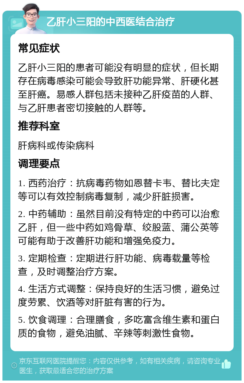 乙肝小三阳的中西医结合治疗 常见症状 乙肝小三阳的患者可能没有明显的症状，但长期存在病毒感染可能会导致肝功能异常、肝硬化甚至肝癌。易感人群包括未接种乙肝疫苗的人群、与乙肝患者密切接触的人群等。 推荐科室 肝病科或传染病科 调理要点 1. 西药治疗：抗病毒药物如恩替卡韦、替比夫定等可以有效控制病毒复制，减少肝脏损害。 2. 中药辅助：虽然目前没有特定的中药可以治愈乙肝，但一些中药如鸡骨草、绞股蓝、蒲公英等可能有助于改善肝功能和增强免疫力。 3. 定期检查：定期进行肝功能、病毒载量等检查，及时调整治疗方案。 4. 生活方式调整：保持良好的生活习惯，避免过度劳累、饮酒等对肝脏有害的行为。 5. 饮食调理：合理膳食，多吃富含维生素和蛋白质的食物，避免油腻、辛辣等刺激性食物。