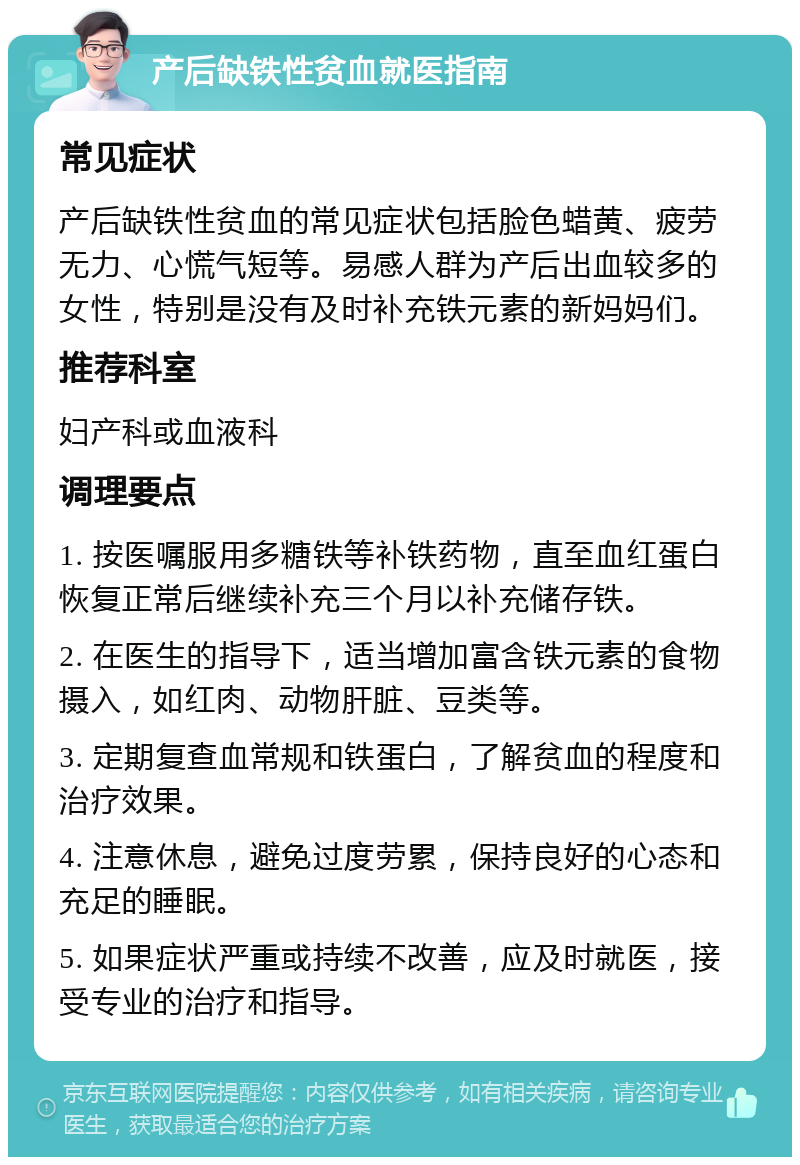 产后缺铁性贫血就医指南 常见症状 产后缺铁性贫血的常见症状包括脸色蜡黄、疲劳无力、心慌气短等。易感人群为产后出血较多的女性，特别是没有及时补充铁元素的新妈妈们。 推荐科室 妇产科或血液科 调理要点 1. 按医嘱服用多糖铁等补铁药物，直至血红蛋白恢复正常后继续补充三个月以补充储存铁。 2. 在医生的指导下，适当增加富含铁元素的食物摄入，如红肉、动物肝脏、豆类等。 3. 定期复查血常规和铁蛋白，了解贫血的程度和治疗效果。 4. 注意休息，避免过度劳累，保持良好的心态和充足的睡眠。 5. 如果症状严重或持续不改善，应及时就医，接受专业的治疗和指导。