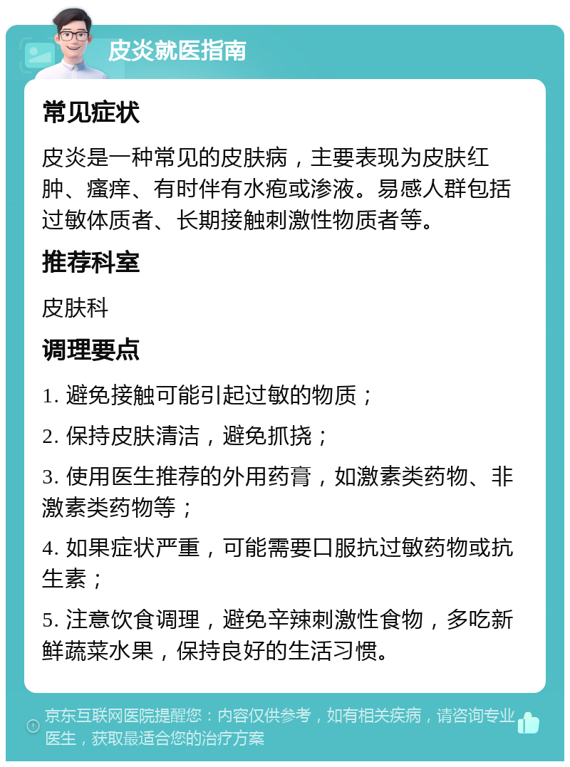 皮炎就医指南 常见症状 皮炎是一种常见的皮肤病，主要表现为皮肤红肿、瘙痒、有时伴有水疱或渗液。易感人群包括过敏体质者、长期接触刺激性物质者等。 推荐科室 皮肤科 调理要点 1. 避免接触可能引起过敏的物质； 2. 保持皮肤清洁，避免抓挠； 3. 使用医生推荐的外用药膏，如激素类药物、非激素类药物等； 4. 如果症状严重，可能需要口服抗过敏药物或抗生素； 5. 注意饮食调理，避免辛辣刺激性食物，多吃新鲜蔬菜水果，保持良好的生活习惯。