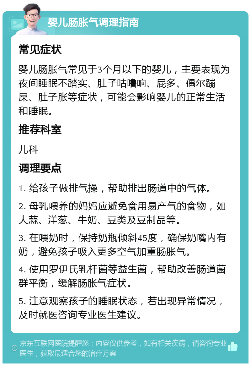 婴儿肠胀气调理指南 常见症状 婴儿肠胀气常见于3个月以下的婴儿，主要表现为夜间睡眠不踏实、肚子咕噜响、屁多、偶尔蹦屎、肚子胀等症状，可能会影响婴儿的正常生活和睡眠。 推荐科室 儿科 调理要点 1. 给孩子做排气操，帮助排出肠道中的气体。 2. 母乳喂养的妈妈应避免食用易产气的食物，如大蒜、洋葱、牛奶、豆类及豆制品等。 3. 在喂奶时，保持奶瓶倾斜45度，确保奶嘴内有奶，避免孩子吸入更多空气加重肠胀气。 4. 使用罗伊氏乳杆菌等益生菌，帮助改善肠道菌群平衡，缓解肠胀气症状。 5. 注意观察孩子的睡眠状态，若出现异常情况，及时就医咨询专业医生建议。