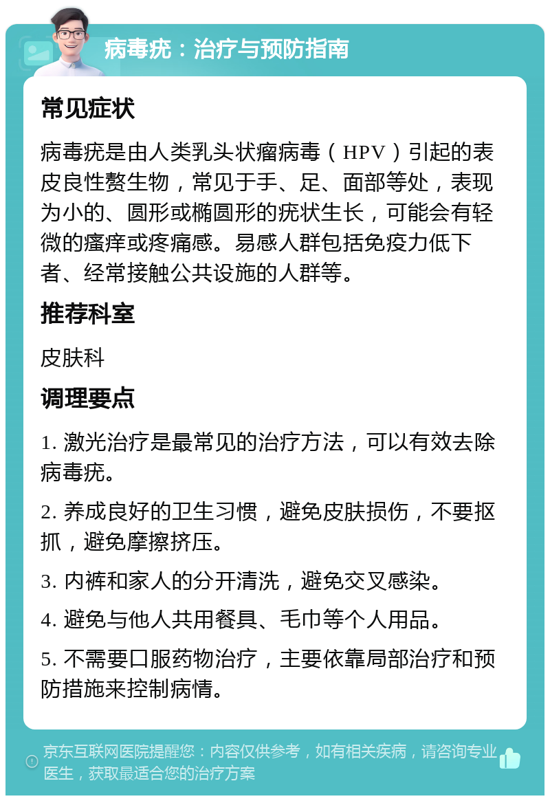 病毒疣：治疗与预防指南 常见症状 病毒疣是由人类乳头状瘤病毒（HPV）引起的表皮良性赘生物，常见于手、足、面部等处，表现为小的、圆形或椭圆形的疣状生长，可能会有轻微的瘙痒或疼痛感。易感人群包括免疫力低下者、经常接触公共设施的人群等。 推荐科室 皮肤科 调理要点 1. 激光治疗是最常见的治疗方法，可以有效去除病毒疣。 2. 养成良好的卫生习惯，避免皮肤损伤，不要抠抓，避免摩擦挤压。 3. 内裤和家人的分开清洗，避免交叉感染。 4. 避免与他人共用餐具、毛巾等个人用品。 5. 不需要口服药物治疗，主要依靠局部治疗和预防措施来控制病情。