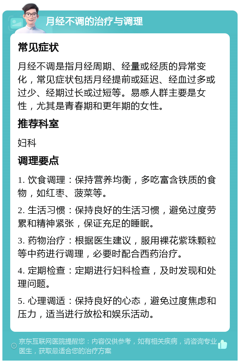 月经不调的治疗与调理 常见症状 月经不调是指月经周期、经量或经质的异常变化，常见症状包括月经提前或延迟、经血过多或过少、经期过长或过短等。易感人群主要是女性，尤其是青春期和更年期的女性。 推荐科室 妇科 调理要点 1. 饮食调理：保持营养均衡，多吃富含铁质的食物，如红枣、菠菜等。 2. 生活习惯：保持良好的生活习惯，避免过度劳累和精神紧张，保证充足的睡眠。 3. 药物治疗：根据医生建议，服用裸花紫珠颗粒等中药进行调理，必要时配合西药治疗。 4. 定期检查：定期进行妇科检查，及时发现和处理问题。 5. 心理调适：保持良好的心态，避免过度焦虑和压力，适当进行放松和娱乐活动。