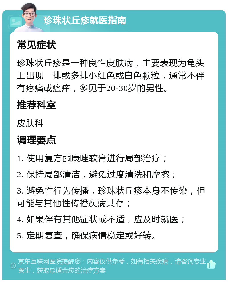 珍珠状丘疹就医指南 常见症状 珍珠状丘疹是一种良性皮肤病，主要表现为龟头上出现一排或多排小红色或白色颗粒，通常不伴有疼痛或瘙痒，多见于20-30岁的男性。 推荐科室 皮肤科 调理要点 1. 使用复方酮康唑软膏进行局部治疗； 2. 保持局部清洁，避免过度清洗和摩擦； 3. 避免性行为传播，珍珠状丘疹本身不传染，但可能与其他性传播疾病共存； 4. 如果伴有其他症状或不适，应及时就医； 5. 定期复查，确保病情稳定或好转。