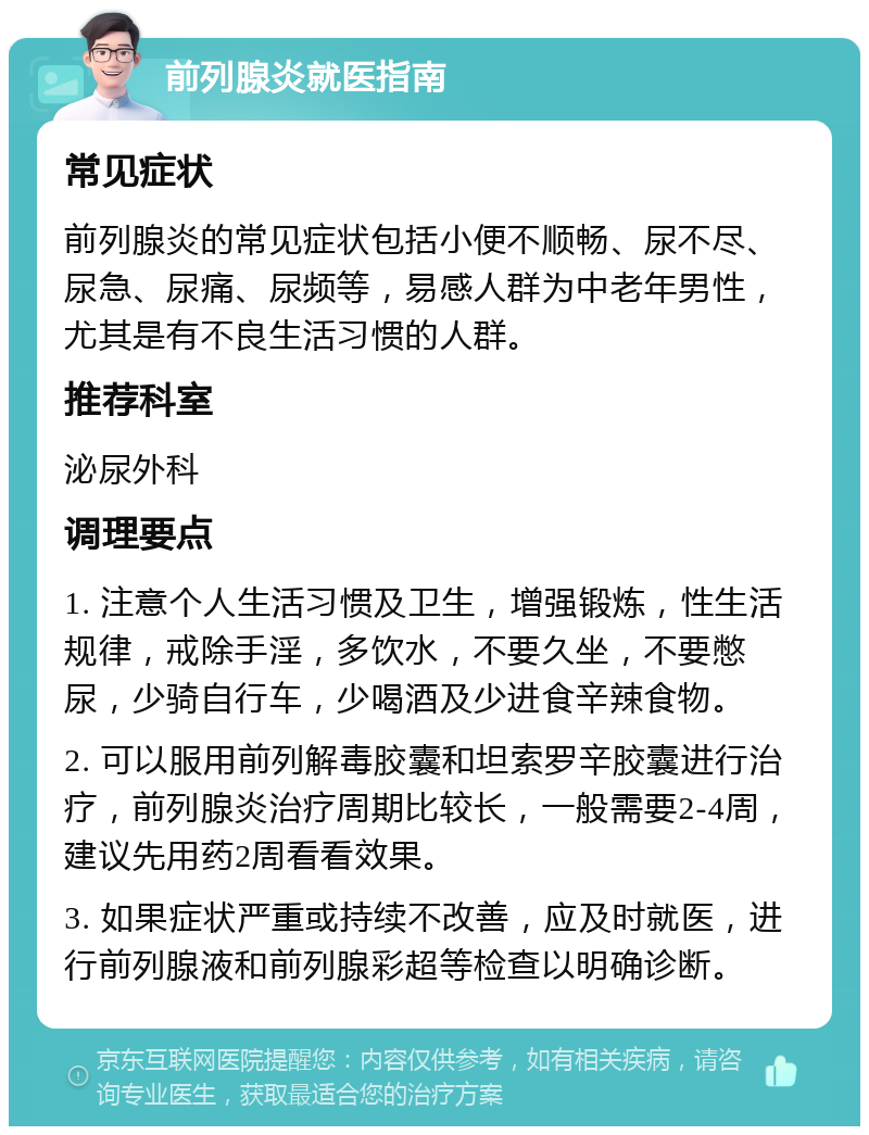 前列腺炎就医指南 常见症状 前列腺炎的常见症状包括小便不顺畅、尿不尽、尿急、尿痛、尿频等，易感人群为中老年男性，尤其是有不良生活习惯的人群。 推荐科室 泌尿外科 调理要点 1. 注意个人生活习惯及卫生，增强锻炼，性生活规律，戒除手淫，多饮水，不要久坐，不要憋尿，少骑自行车，少喝酒及少进食辛辣食物。 2. 可以服用前列解毒胶囊和坦索罗辛胶囊进行治疗，前列腺炎治疗周期比较长，一般需要2-4周，建议先用药2周看看效果。 3. 如果症状严重或持续不改善，应及时就医，进行前列腺液和前列腺彩超等检查以明确诊断。