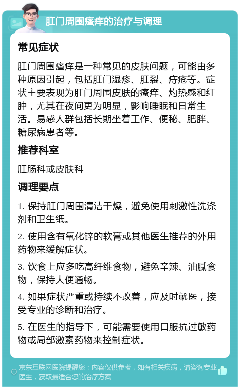 肛门周围瘙痒的治疗与调理 常见症状 肛门周围瘙痒是一种常见的皮肤问题，可能由多种原因引起，包括肛门湿疹、肛裂、痔疮等。症状主要表现为肛门周围皮肤的瘙痒、灼热感和红肿，尤其在夜间更为明显，影响睡眠和日常生活。易感人群包括长期坐着工作、便秘、肥胖、糖尿病患者等。 推荐科室 肛肠科或皮肤科 调理要点 1. 保持肛门周围清洁干燥，避免使用刺激性洗涤剂和卫生纸。 2. 使用含有氧化锌的软膏或其他医生推荐的外用药物来缓解症状。 3. 饮食上应多吃高纤维食物，避免辛辣、油腻食物，保持大便通畅。 4. 如果症状严重或持续不改善，应及时就医，接受专业的诊断和治疗。 5. 在医生的指导下，可能需要使用口服抗过敏药物或局部激素药物来控制症状。