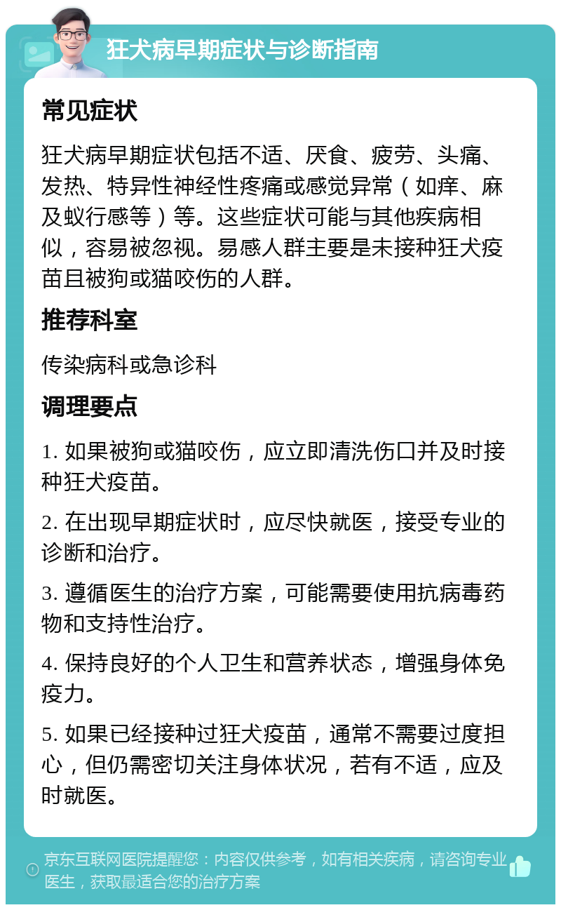 狂犬病早期症状与诊断指南 常见症状 狂犬病早期症状包括不适、厌食、疲劳、头痛、发热、特异性神经性疼痛或感觉异常（如痒、麻及蚁行感等）等。这些症状可能与其他疾病相似，容易被忽视。易感人群主要是未接种狂犬疫苗且被狗或猫咬伤的人群。 推荐科室 传染病科或急诊科 调理要点 1. 如果被狗或猫咬伤，应立即清洗伤口并及时接种狂犬疫苗。 2. 在出现早期症状时，应尽快就医，接受专业的诊断和治疗。 3. 遵循医生的治疗方案，可能需要使用抗病毒药物和支持性治疗。 4. 保持良好的个人卫生和营养状态，增强身体免疫力。 5. 如果已经接种过狂犬疫苗，通常不需要过度担心，但仍需密切关注身体状况，若有不适，应及时就医。