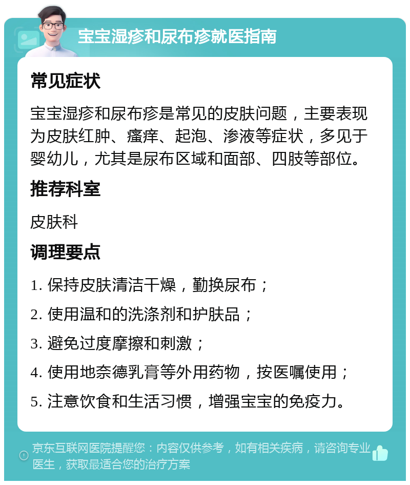 宝宝湿疹和尿布疹就医指南 常见症状 宝宝湿疹和尿布疹是常见的皮肤问题，主要表现为皮肤红肿、瘙痒、起泡、渗液等症状，多见于婴幼儿，尤其是尿布区域和面部、四肢等部位。 推荐科室 皮肤科 调理要点 1. 保持皮肤清洁干燥，勤换尿布； 2. 使用温和的洗涤剂和护肤品； 3. 避免过度摩擦和刺激； 4. 使用地奈德乳膏等外用药物，按医嘱使用； 5. 注意饮食和生活习惯，增强宝宝的免疫力。